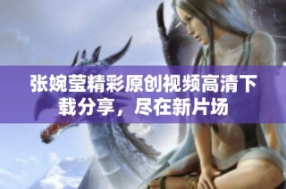 张婉莹精彩原创视频高清下载分享，尽在新片场