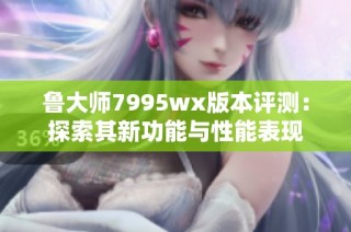 鲁大师7995wx版本评测：探索其新功能与性能表现