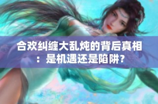 合欢纠缠大乱炖的背后真相：是机遇还是陷阱？