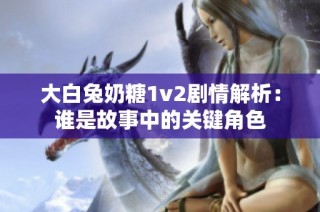 大白兔奶糖1v2剧情解析：谁是故事中的关键角色