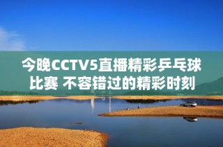 今晚CCTV5直播精彩乒乓球比赛 不容错过的精彩时刻