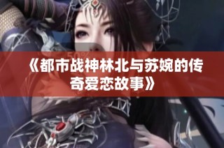 《都市战神林北与苏婉的传奇爱恋故事》