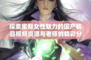 探索蜜臀女性魅力的国产精品视频资源与老师的精彩分享