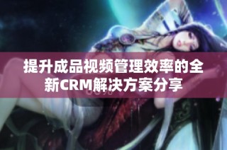 提升成品视频管理效率的全新CRM解决方案分享