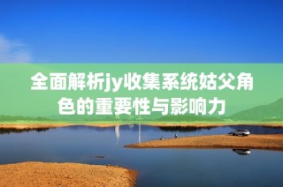 全面解析jy收集系统姑父角色的重要性与影响力