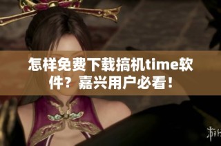 怎样免费下载搞机time软件？嘉兴用户必看！