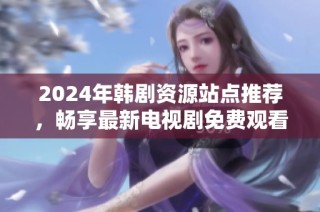 2024年韩剧资源站点推荐，畅享最新电视剧免费观看体验