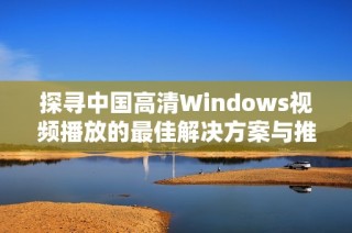 探寻中国高清Windows视频播放的最佳解决方案与推荐工具