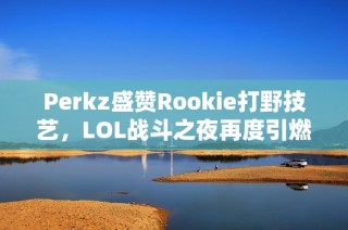 Perkz盛赞Rookie打野技艺，LOL战斗之夜再度引燃激情