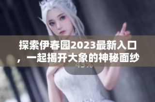 探索伊春园2023最新入口，一起揭开大象的神秘面纱