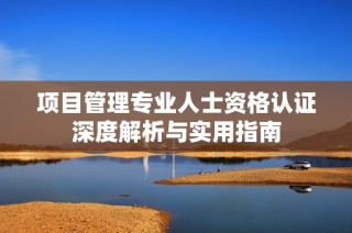 项目管理专业人士资格认证深度解析与实用指南