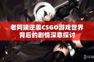 老阿姨逆袭CSGO游戏世界背后的剧情深意探讨