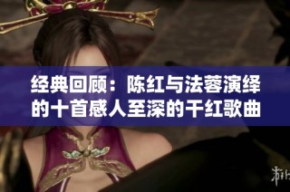 经典回顾：陈红与法蓉演绎的十首感人至深的干红歌曲