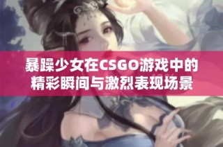 暴躁少女在CSGO游戏中的精彩瞬间与激烈表现场景