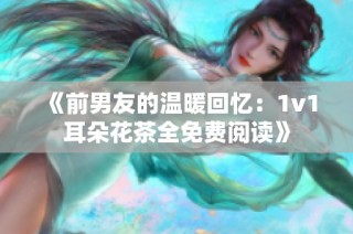 《前男友的温暖回忆：1v1耳朵花茶全免费阅读》