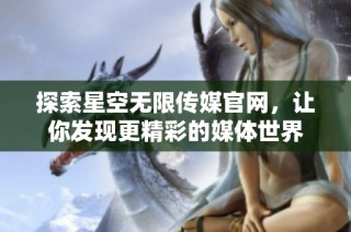 探索星空无限传媒官网，让你发现更精彩的媒体世界