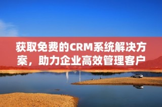 获取免费的CRM系统解决方案，助力企业高效管理客户关系