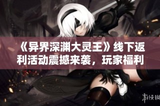 《异界深渊大灵王》线下返利活动震撼来袭，玩家福利不容错过！