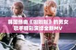 韩国热曲《啦啦啦》的男女歌手精彩演绎全新MV