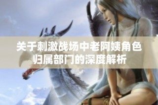 关于刺激战场中老阿姨角色归属部门的深度解析