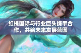 红桃国际与行业巨头携手合作，共绘未来发展蓝图