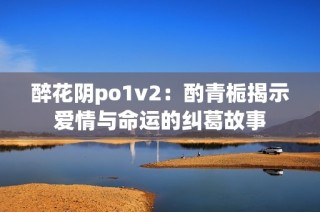 醉花阴po1v2：酌青栀揭示爱情与命运的纠葛故事