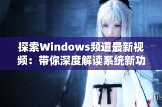 探索Windows频道最新视频：带你深度解读系统新功能与技巧