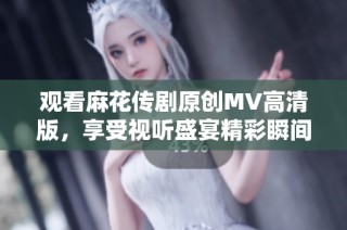 观看麻花传剧原创MV高清版，享受视听盛宴精彩瞬间