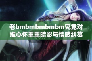 老bmbmbmbmbm究竟对谁心怀重重暗影与情感纠葛