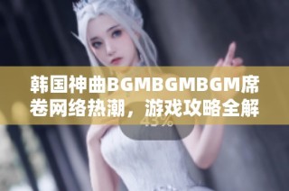 韩国神曲BGMBGMBGM席卷网络热潮，游戏攻略全解析