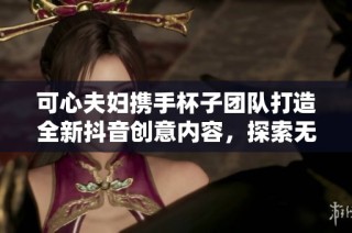 可心夫妇携手杯子团队打造全新抖音创意内容，探索无限可能