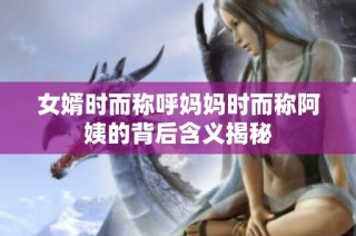 女婿时而称呼妈妈时而称阿姨的背后含义揭秘