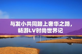 与发小共同踏上奢华之路，畅游LV时尚世界记 