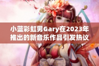 小蓝彩虹男Gary在2023年推出的新音乐作品引发热议