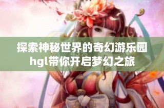 探索神秘世界的奇幻游乐园hgl带你开启梦幻之旅