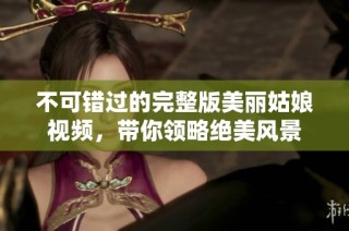 不可错过的完整版美丽姑娘视频，带你领略绝美风景