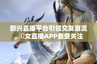 新兴直播平台引领交友潮流，祼女直播APP备受关注