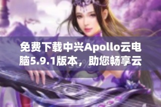 免费下载中兴Apollo云电脑5.9.1版本，助您畅享云端办公体验！