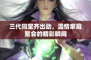 三代同堂齐出动，温情家庭聚会的精彩瞬间