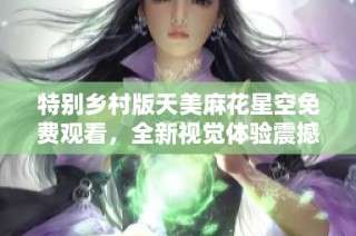 特别乡村版天美麻花星空免费观看，全新视觉体验震撼来袭