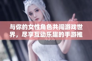 与你的女性角色共闯游戏世界，尽享互动乐趣的手游推荐