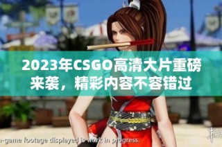 2023年CSGO高清大片重磅来袭，精彩内容不容错过