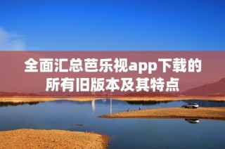 全面汇总芭乐视app下载的所有旧版本及其特点