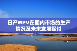 日产MPV在国内市场的生产情况及未来发展探讨