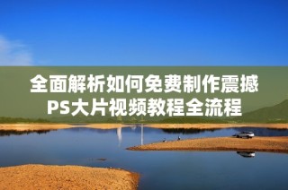 全面解析如何免费制作震撼PS大片视频教程全流程