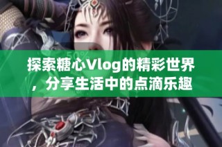 探索糖心Vlog的精彩世界，分享生活中的点滴乐趣