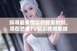 探寻最美情侣的甜蜜时刻，尽在芒果TV精彩视频集锦