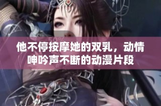 他不停按摩她的双乳，动情呻吟声不断的动漫片段