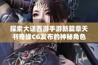 探索大话西游手游新篇章天书奇缘CG发布的神秘角色揭秘