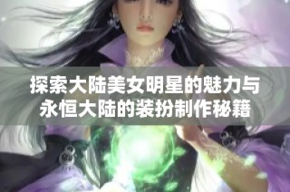 探索大陆美女明星的魅力与永恒大陆的装扮制作秘籍